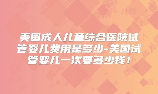 美国成人儿童综合医院试管婴儿费用是多少-美国试管婴儿一次要多少钱!