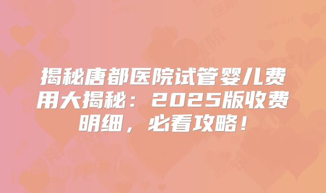 揭秘唐都医院试管婴儿费用大揭秘:2025版收费明细,必看攻略!