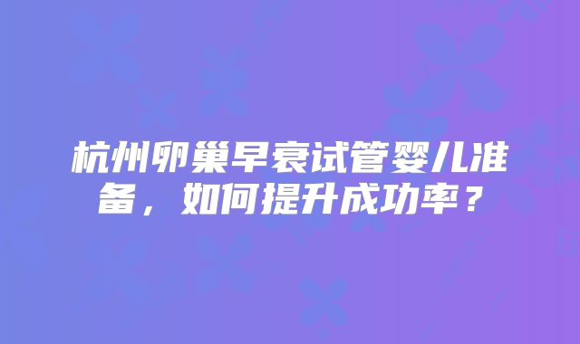 杭州卵巢早衰试管婴儿准备，如何提升成功率？