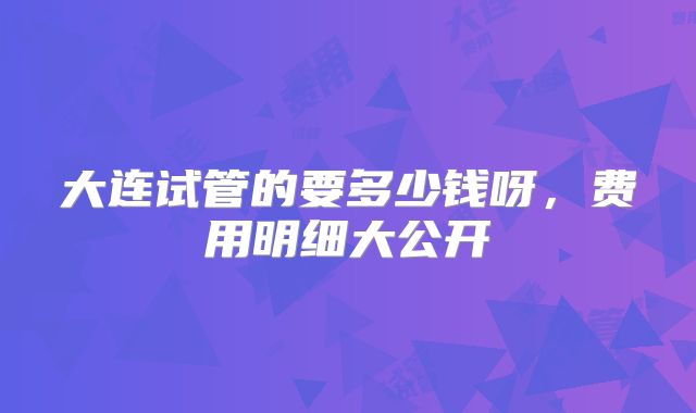 大连试管的要多少钱呀，费用明细大公开