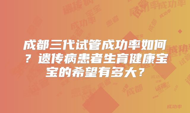 成都三代试管成功率如何?遗传病患者生育健康宝宝的希望有多大?
