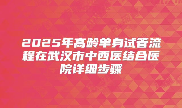 2025年高龄单身试管流程在武汉市中西医结合医院详细步骤