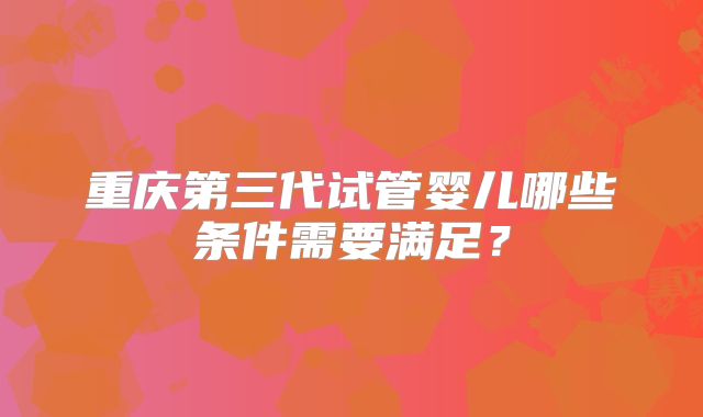 重庆第三代试管婴儿哪些条件需要满足？