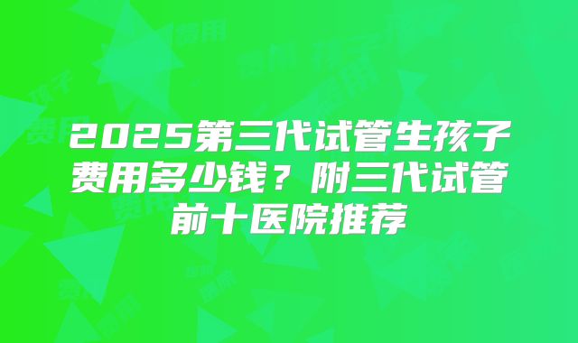 2025第三代试管生孩子费用多少钱?附三代试管前十医院推荐