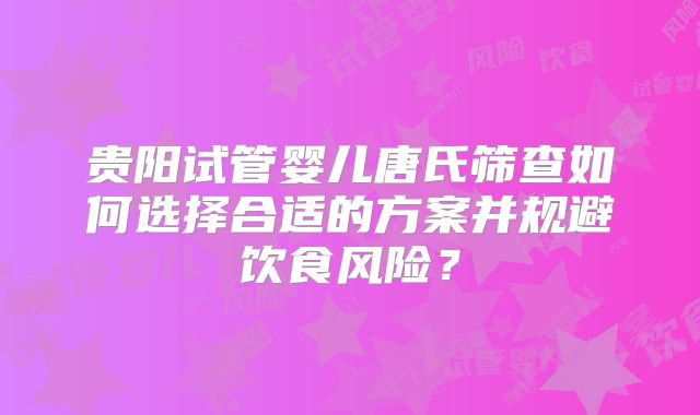 贵阳试管婴儿唐氏筛查如何选择合适的方案并规避饮食风险？