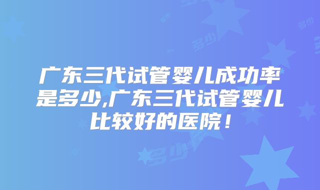 广东三代试管婴儿成功率是多少,广东三代试管婴儿比较好的医院！