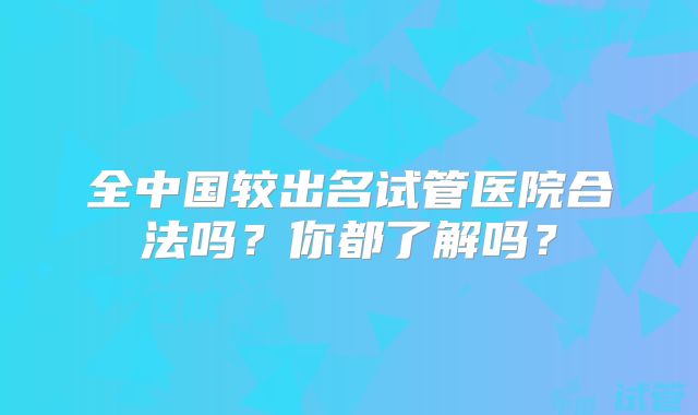 全中国较出名试管医院合法吗?你都了解吗?