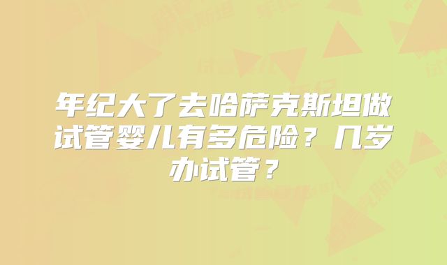 年纪大了去哈萨克斯坦做试管婴儿有多危险?几岁办试管?