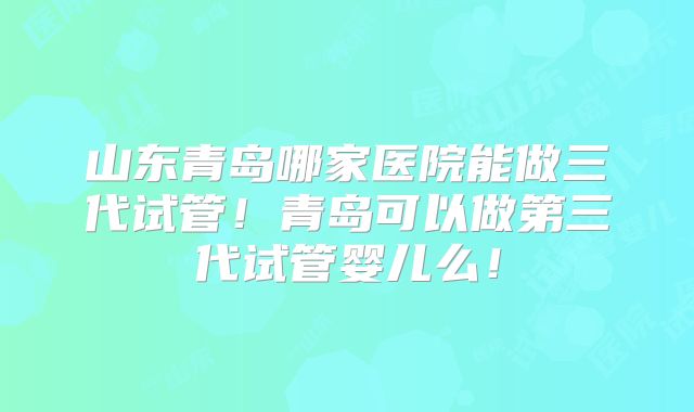 山东青岛哪家医院能做三代试管！青岛可以做第三代试管婴儿么！