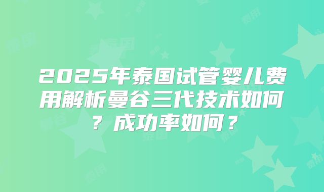 2025年泰国试管婴儿费用解析曼谷三代技术如何?成功率如何?