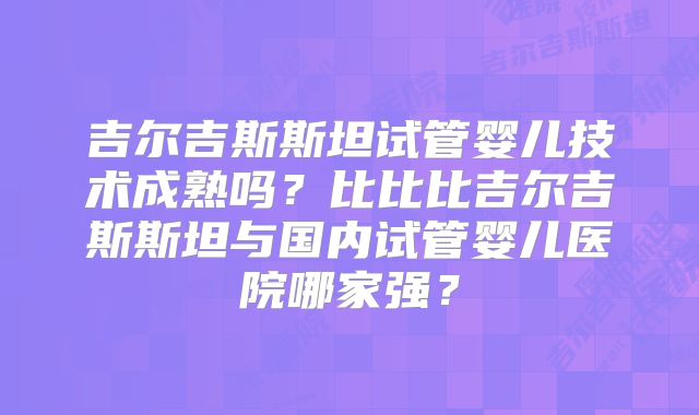 吉尔吉斯斯坦试管婴儿技术成熟吗？比比比吉尔吉斯斯坦与国内试管婴儿医院哪家强？