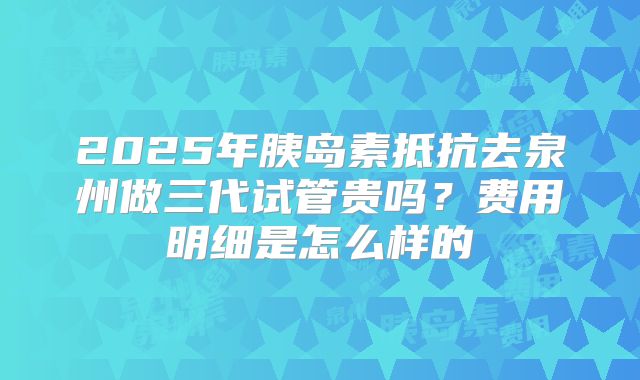2025年胰岛素抵抗去泉州做三代试管贵吗?费用明细是怎么样的