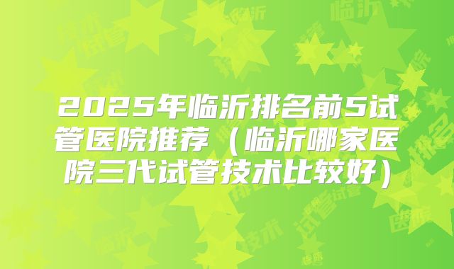 2025年临沂排名前5试管医院推荐(临沂哪家医院三代试管技术比较好)