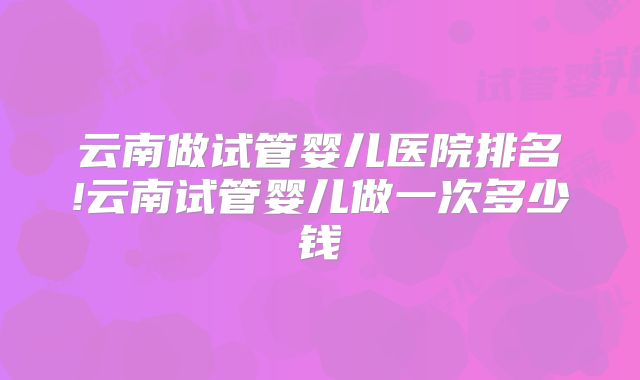 云南做试管婴儿医院排名!云南试管婴儿做一次多少钱