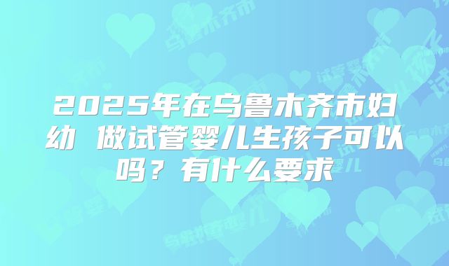 2025年在乌鲁木齐市妇幼 做试管婴儿生孩子可以吗?有什么要求