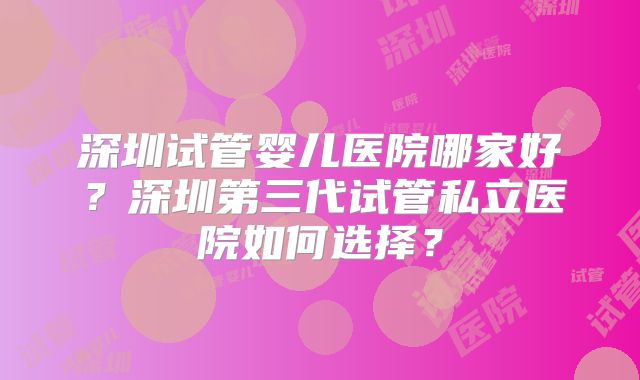 深圳试管婴儿医院哪家好？深圳第三代试管私立医院如何选择？
