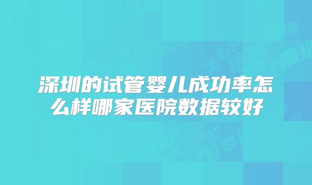 深圳的试管婴儿成功率怎么样哪家医院数据较好