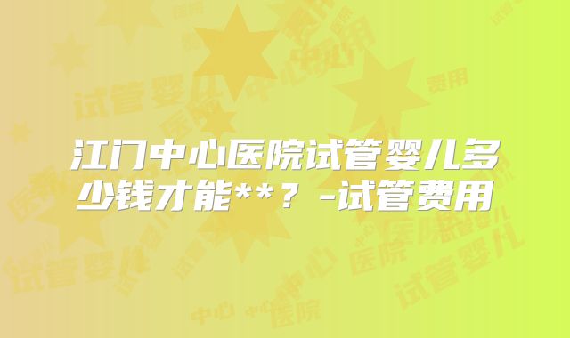 江门中心医院试管婴儿多少钱才能**?-试管费用