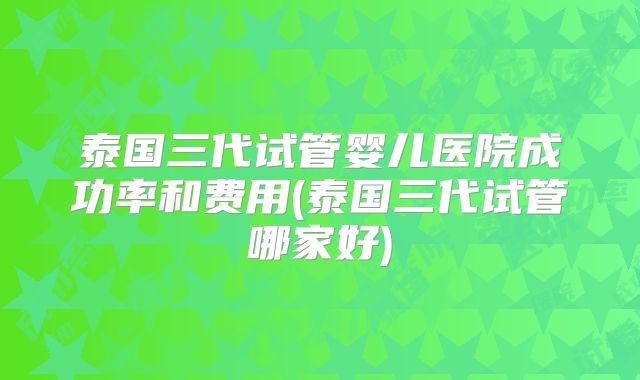 泰国三代试管婴儿医院成功率和费用(泰国三代试管哪家好)