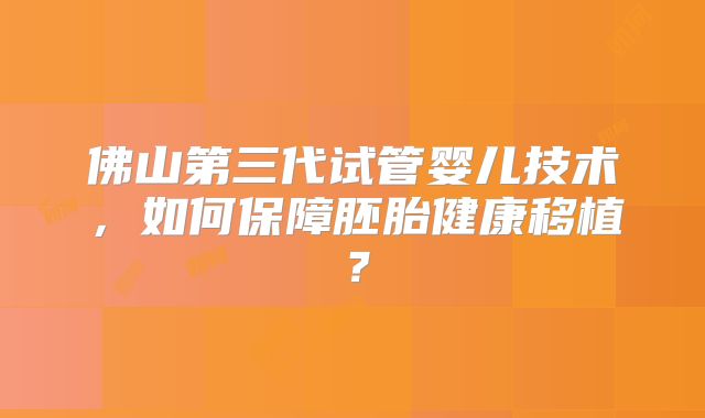 佛山第三代试管婴儿技术,如何保障胚胎健康移植?