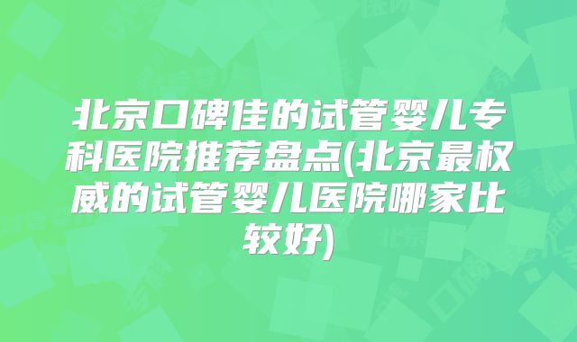 北京口碑佳的试管婴儿专科医院推荐盘点(北京最权威的试管婴儿医院哪家比较好)