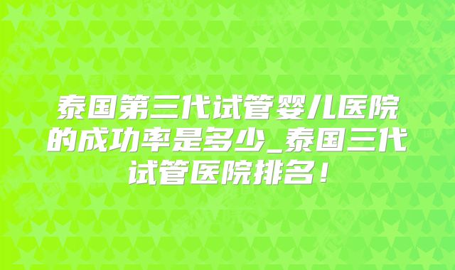 泰国第三代试管婴儿医院的成功率是多少_泰国三代试管医院排名！