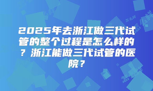 2025年去浙江做三代试管的整个过程是怎么样的?浙江能做三代试管的医院?
