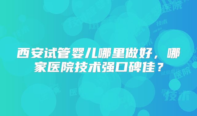 西安试管婴儿哪里做好，哪家医院技术强口碑佳？