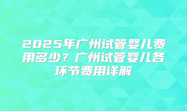 2025年广州试管婴儿费用多少?广州试管婴儿各环节费用详解