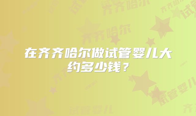 在齐齐哈尔做试管婴儿大约多少钱？
