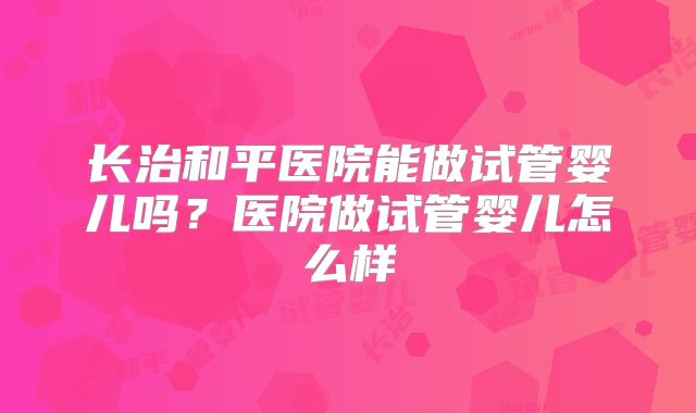 长治和平医院能做试管婴儿吗?医院做试管婴儿怎么样