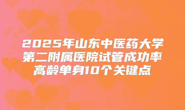 2025年山东中医药大学第二附属医院试管成功率高龄单身10个关键点