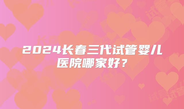 2024长春三代试管婴儿医院哪家好?