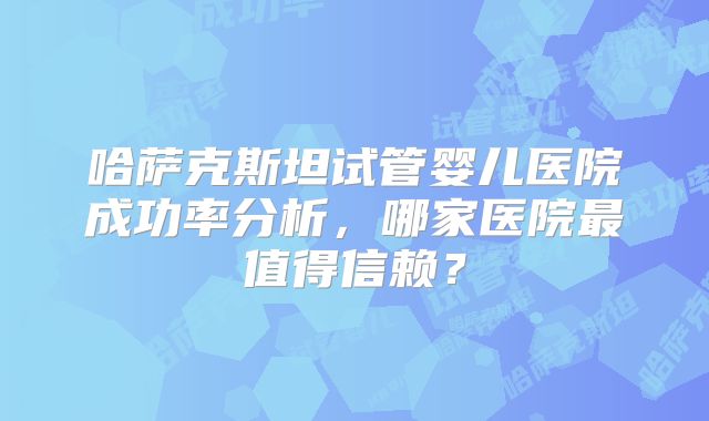 哈萨克斯坦试管婴儿医院成功率分析,哪家医院最值得信赖?