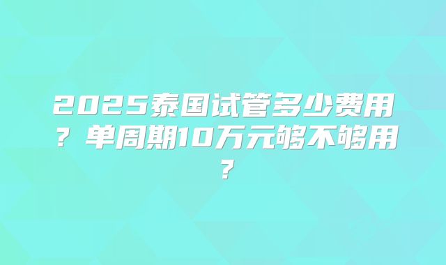 2025泰国试管多少费用?单周期10万元够不够用?