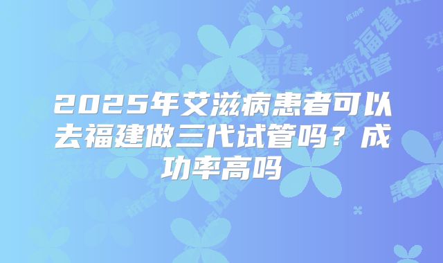 2025年艾滋病患者可以去福建做三代试管吗?成功率高吗