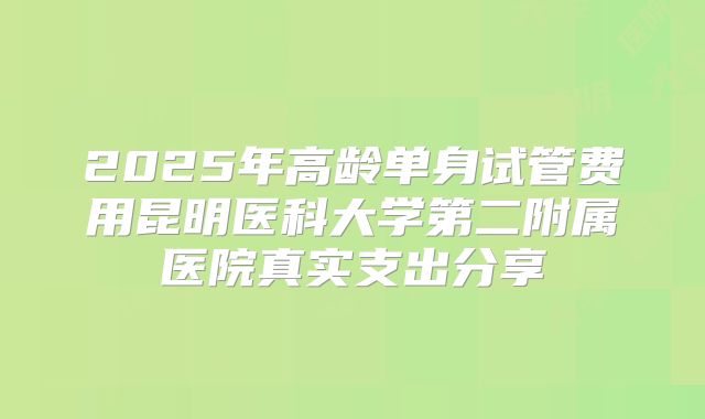 2025年高龄单身试管费用昆明医科大学第二附属医院真实支出分享