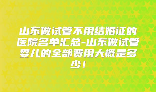 山东做试管不用结婚证的医院名单汇总-山东做试管婴儿的全部费用大概是多少！
