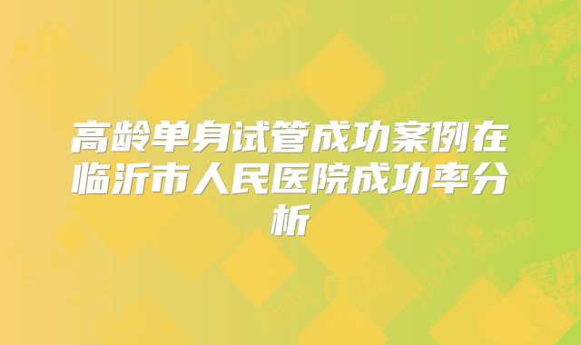 高龄单身试管成功案例在临沂市人民医院成功率分析