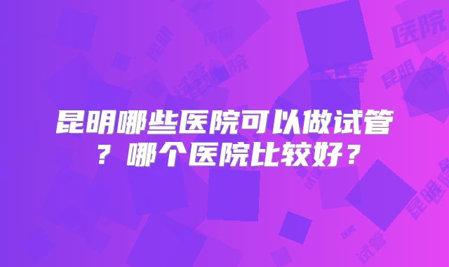 昆明哪些医院可以做试管?哪个医院比较好?