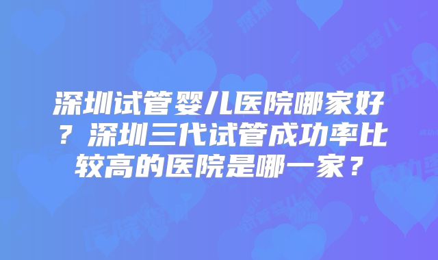 深圳试管婴儿医院哪家好?深圳三代试管成功率比较高的医院是哪一家?