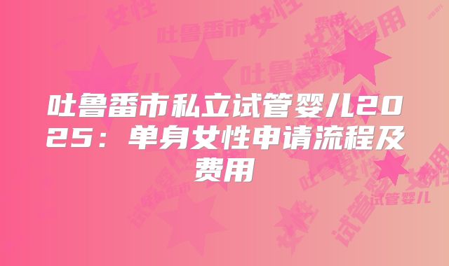 吐鲁番市私立试管婴儿2025：单身女性申请流程及费用
