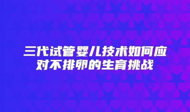 三代试管婴儿技术如何应对不排卵的生育挑战