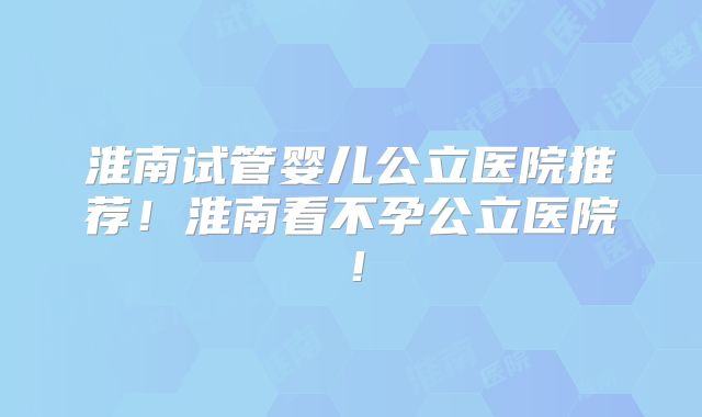 淮南试管婴儿公立医院推荐!淮南看不孕公立医院!