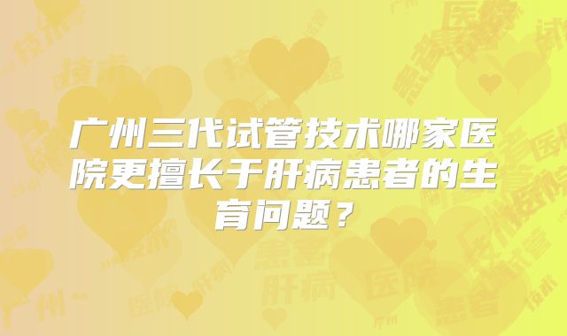 广州三代试管技术哪家医院更擅长于肝病患者的生育问题?
