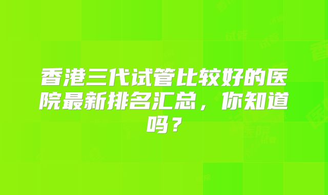 香港三代试管比较好的医院最新排名汇总,你知道吗?