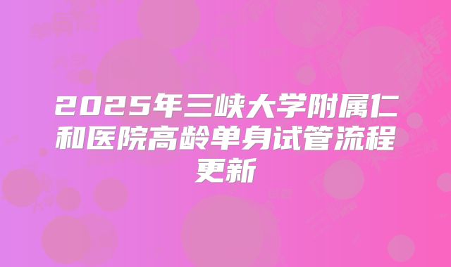 2025年三峡大学附属仁和医院高龄单身试管流程更新