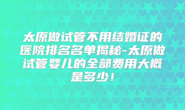 太原做试管不用结婚证的医院排名名单揭秘-太原做试管婴儿的全部费用大概是多少！