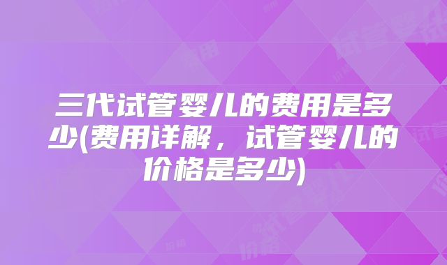 三代试管婴儿的费用是多少(费用详解，试管婴儿的价格是多少)
