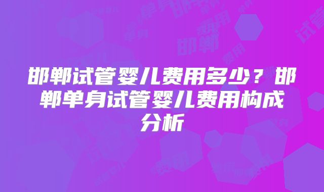 邯郸试管婴儿费用多少？邯郸单身试管婴儿费用构成分析